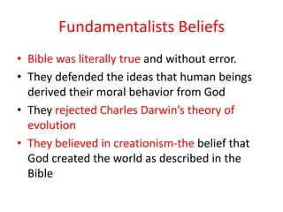 Fundamentalists Beliefs
• Bible was literally true and without error.
• They defended the ideas that human beings
  derived their moral behavior from God
• They rejected Charles Darwin’s theory of
  evolution
• They believed in creationism-the belief that
  God created the world as described in the
  Bible
 