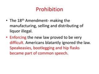 Prohibition
• The 18th Amendment- making the
  manufacturing, selling and distributing of
  liquor illegal.
• Enforcing the new law proved to be very
  difficult. Americans blatantly ignored the law.
  Speakeasies, bootlegging and hip flasks
  became part of common speech.
 