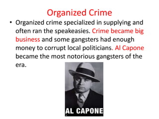 Organized Crime
• Organized crime specialized in supplying and
  often ran the speakeasies. Crime became big
  business and some gangsters had enough
  money to corrupt local politicians. Al Capone
  became the most notorious gangsters of the
  era.
 