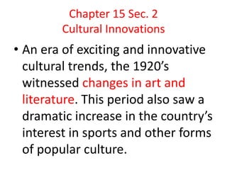 Chapter 15 Sec. 2
        Cultural Innovations
• An era of exciting and innovative
  cultural trends, the 1920’s
  witnessed changes in art and
  literature. This period also saw a
  dramatic increase in the country’s
  interest in sports and other forms
  of popular culture.
 