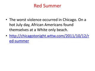 Red Summer

• The worst violence occurred in Chicago. On a
  hot July day, African Americans found
  themselves at a White only beach.
• http://chicagotonight.wttw.com/2011/10/12/r
  ed-summer
 