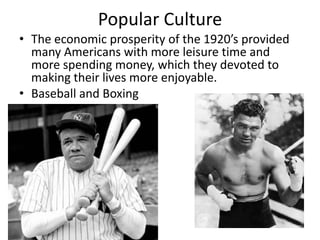 Popular Culture
• The economic prosperity of the 1920’s provided
  many Americans with more leisure time and
  more spending money, which they devoted to
  making their lives more enjoyable.
• Baseball and Boxing
 