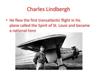Charles Lindbergh
• He flew the first transatlantic flight in his
  plane called the Spirit of St. Louis and became
  a national hero
 