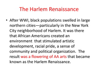 The Harlem Renaissance
• After WWI, black populations swelled in large
  northern cities—particularly in the New York
  City neighborhood of Harlem. It was there
  that African Americans created an
  environment that stimulated artistic
  development, racial pride, a sense of
  community and political organization. The
  result was a flowering of AA arts that became
  known as the Harlem Renaissance.
 