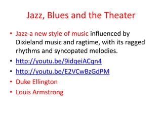 Jazz, Blues and the Theater
• Jazz-a new style of music influenced by
  Dixieland music and ragtime, with its ragged
  rhythms and syncopated melodies.
• http://youtu.be/9idqeiACqn4
• http://youtu.be/E2VCwBzGdPM
• Duke Ellington
• Louis Armstrong
 