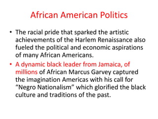 African American Politics
• The racial pride that sparked the artistic
  achievements of the Harlem Renaissance also
  fueled the political and economic aspirations
  of many African Americans.
• A dynamic black leader from Jamaica, of
  millions of African Marcus Garvey captured
  the imagination Americas with his call for
  “Negro Nationalism” which glorified the black
  culture and traditions of the past.
 