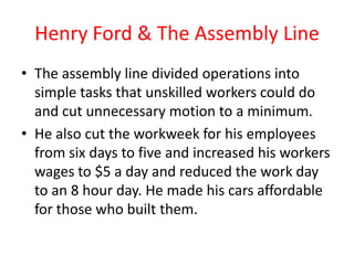 Henry Ford & The Assembly Line
• The assembly line divided operations into
  simple tasks that unskilled workers could do
  and cut unnecessary motion to a minimum.
• He also cut the workweek for his employees
  from six days to five and increased his workers
  wages to $5 a day and reduced the work day
  to an 8 hour day. He made his cars affordable
  for those who built them.
 