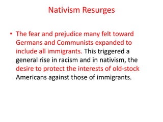 Nativism Resurges

• The fear and prejudice many felt toward
  Germans and Communists expanded to
  include all immigrants. This triggered a
  general rise in racism and in nativism, the
  desire to protect the interests of old-stock
  Americans against those of immigrants.
 