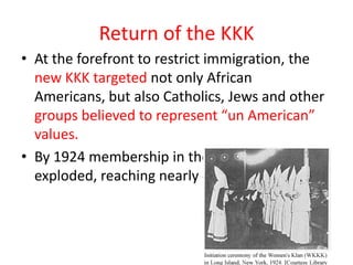 Return of the KKK
• At the forefront to restrict immigration, the
  new KKK targeted not only African
  Americans, but also Catholics, Jews and other
  groups believed to represent “un American”
  values.
• By 1924 membership in the Klan
  exploded, reaching nearly 4 million.
 