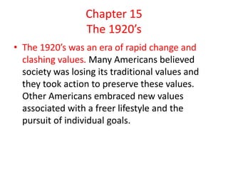 Chapter 15
                  The 1920’s
• The 1920’s was an era of rapid change and
  clashing values. Many Americans believed
  society was losing its traditional values and
  they took action to preserve these values.
  Other Americans embraced new values
  associated with a freer lifestyle and the
  pursuit of individual goals.
 
