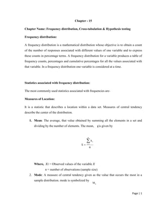 Page | 1
Chapter - 15
Chapter Name: Frequency distribution, Cross-tabulation & Hypothesis testing
Frequency distribution:
A frequency distribution is a mathematical distribution whose objective is to obtain a count
of the number of responses associated with different values of one variable and to express
these counts in percentage terms. A frequency distribution for a variable produces a table of
frequency counts, percentages and cumulative percentages for all the values associated with
that variable. In a frequency distribution one variable is considered at a time.
Statistics associated with frequency distribution:
The most commonly used statistics associated with frequencies are-
Measures of Location:
It is a statistic that describes a location within a data set. Measures of central tendency
describe the center of the distribution.
1. Mean: The average, that value obtained by summing all the elements in a set and
dividing by the number of elements. The mean, , is given by
Where, = Observed values of the variable
n = number of observations (sample size)
2. Mode: A measure of central tendency given as the value that occurs the most in a
sample distribution. mode is symbolized by
x
n
x
x
n
1i
i

oM
 