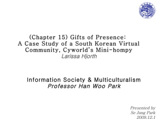 (Chapter 15) Gifts of Presence:  A Case Study of a South Korean Virtual Community, Cyworld’s Mini-hompy Larissa Hjorth Information Society & Multiculturalism Professor Han Woo Park Presented by Se Jung Park 2009.12.1 