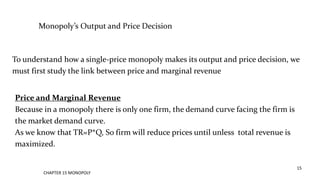 CHAPTER 15 MONOPOLY
15
Monopoly’s Output and Price Decision
To understand how a single-price monopoly makes its output and price decision, we
must first study the link between price and marginal revenue
Price and Marginal Revenue
Because in a monopoly there is only one firm, the demand curve facing the firm is
the market demand curve.
As we know that TR=P*Q, So firm will reduce prices until unless total revenue is
maximized.
 