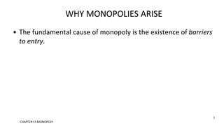 WHY MONOPOLIES ARISE
• The fundamental cause of monopoly is the existence of barriers
to entry.
3
CHAPTER 15 MONOPOLY
 