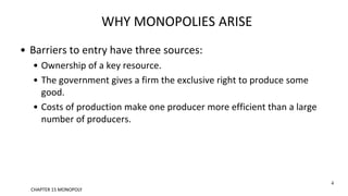 WHY MONOPOLIES ARISE
• Barriers to entry have three sources:
• Ownership of a key resource.
• The government gives a firm the exclusive right to produce some
good.
• Costs of production make one producer more efficient than a large
number of producers.
4
CHAPTER 15 MONOPOLY
 
