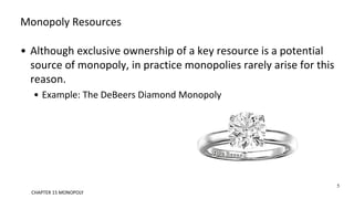 Monopoly Resources
• Although exclusive ownership of a key resource is a potential
source of monopoly, in practice monopolies rarely arise for this
reason.
• Example: The DeBeers Diamond Monopoly
CHAPTER 15 MONOPOLY
5
 