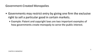 Government-Created Monopolies
• Governments may restrict entry by giving one firm the exclusive
right to sell a particular good in certain markets.
• Example: Patent and copyright laws are two important examples of
how governments create monopoly to serve the public interest.
6
CHAPTER 15 MONOPOLY
 