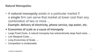 Natural Monopolies
• A natural monopoly exists in a particular market if
a single firm can serve that market at lower cost than any
combination of two or more ...
Example: delivery of electricity, phone service, tap water, etc.
• Economies of scale as a cause of monopoly
• Large Fixed Costs. A natural monopoly has extraordinarily large fixed costs. ...
• Low Marginal Costs. ...
• Long Economies of Scale. ...
• Competition is Undesirable.
7
CHAPTER 15 MONOPOLY
 