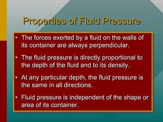 Properties of Fluid PressureProperties of Fluid Pressure
• The forces exerted by a fluid on the walls ofThe forces exerted by a fluid on the walls of
its container are always perpendicular.its container are always perpendicular.
• The fluid pressure is directly proportional toThe fluid pressure is directly proportional to
the depth of the fluid and to its density.the depth of the fluid and to its density.
• At any particular depth, the fluid pressure isAt any particular depth, the fluid pressure is
the same in all directions.the same in all directions.
• Fluid pressure is independent of the shape orFluid pressure is independent of the shape or
area of its container.area of its container.
• The forces exerted by a fluid on the walls ofThe forces exerted by a fluid on the walls of
its container are always perpendicular.its container are always perpendicular.
• The fluid pressure is directly proportional toThe fluid pressure is directly proportional to
the depth of the fluid and to its density.the depth of the fluid and to its density.
• At any particular depth, the fluid pressure isAt any particular depth, the fluid pressure is
the same in all directions.the same in all directions.
• Fluid pressure is independent of the shape orFluid pressure is independent of the shape or
area of its container.area of its container.
 
