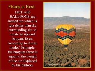 HOT AIRHOT AIR
BALLOONS useBALLOONS use
heated air, which isheated air, which is
less dense than theless dense than the
surrounding air, tosurrounding air, to
create an upwardcreate an upward
buoyant force.buoyant force.
According to Archi-According to Archi-
medes’ Principle,medes’ Principle,
the buoyant force isthe buoyant force is
equal to the weightequal to the weight
of the air displacedof the air displaced
by the balloon.by the balloon.
Fluids at RestFluids at Rest
Paul E. Tippens
 