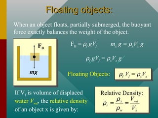 Floating objects:Floating objects:
When an object floats, partially submerged, the buoyant
force exactly balances the weight of the object.
FB
mg
FB = ρf gVf mx g = ρxVx g
ρf gVf = ρxVx g
ρf Vf = ρxVx
ρf Vf = ρxVxFloating Objects:
If Vf is volume of displaced
water Vwd, the relative density
of an object x is given by:
Relative Density:
x wd
r
w x
V
V
ρ
ρ
ρ
= =
 