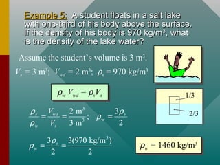 Example 5:Example 5: A student floats in a salt lakeA student floats in a salt lake
with one-third of his body above the surface.with one-third of his body above the surface.
If the density of his body is 970 kg/mIf the density of his body is 970 kg/m33
, what, what
is the density of the lake water?is the density of the lake water?
1/3
2/3
Assume the student’s volume is 3 m3
.
Vs = 3 m3
; Vwd = 2 m3
; ρs = 970 kg/m3
ρw Vwd = ρsVs
ρw Vwd = ρsVs
3
w3
32 m
;
3 m 2
s wd s
w s
V
V
ρ ρ
ρ
ρ
= = =
3
w
3 3(970 kg/m )
2 2
sρ
ρ = = ρw = 1460 kg/m3ρw = 1460 kg/m3
 