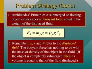 Problem Strategy (Cont.)Problem Strategy (Cont.)
4.4. Archimedes’ Principle: A submerged or floatingArchimedes’ Principle: A submerged or floating
object experiences anobject experiences an buoyant forcebuoyant force equal to theequal to the
weight of the displaced fluid:weight of the displaced fluid:
4.4. Archimedes’ Principle: A submerged or floatingArchimedes’ Principle: A submerged or floating
object experiences anobject experiences an buoyant forcebuoyant force equal to theequal to the
weight of the displaced fluid:weight of the displaced fluid:
B f f fF m g gVρ= =
5. Remember: m, r and V refer to the displaced
fluid. The buoyant force has nothing to do with
the mass or density of the object in the fluid. (If
the object is completely submerged, then its
volume is equal to that of the fluid displaced.)
 