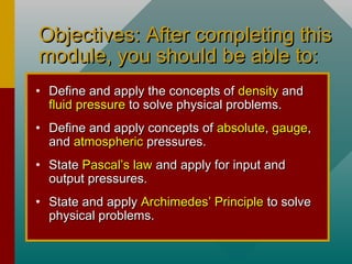 Objectives: After completing thisObjectives: After completing this
module, you should be able to:module, you should be able to:
• Define and apply the concepts ofDefine and apply the concepts of densitydensity andand
fluid pressurefluid pressure to solve physical problems.to solve physical problems.
• Define and apply concepts ofDefine and apply concepts of absoluteabsolute,, gaugegauge,,
andand atmosphericatmospheric pressures.pressures.
• StateState Pascal’s lawPascal’s law and apply for input andand apply for input and
output pressures.output pressures.
• State and applyState and apply Archimedes’ PrincipleArchimedes’ Principle to solveto solve
physical problems.physical problems.
 