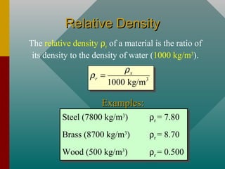 Relative DensityRelative Density
The relative density ρr of a material is the ratio of
its density to the density of water (1000 kg/m3
).
Steel (7800 kg/m3
) ρr = 7.80
Brass (8700 kg/m3
) ρr = 8.70
Wood (500 kg/m3
) ρr = 0.500
Steel (7800 kg/m3
) ρr = 7.80
Brass (8700 kg/m3
) ρr = 8.70
Wood (500 kg/m3
) ρr = 0.500
Examples:Examples:
3
1000 kg/m
x
r
ρ
ρ =
 