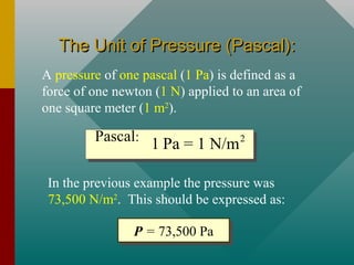 The Unit of Pressure (Pascal):The Unit of Pressure (Pascal):
A pressure of one pascal (1 Pa) is defined as a
force of one newton (1 N) applied to an area of
one square meter (1 m2
).
2
1 Pa = 1 N/mPascal:
In the previous example the pressure was
73,500 N/m2
. This should be expressed as:
P = 73,500 PaP = 73,500 Pa
 