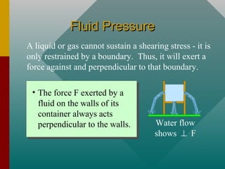 Fluid PressureFluid Pressure
A liquid or gas cannot sustain a shearing stress - it is
only restrained by a boundary. Thus, it will exert a
force against and perpendicular to that boundary.
• The force F exerted by a
fluid on the walls of its
container always acts
perpendicular to the walls. Water flow
shows ⊥ F
 