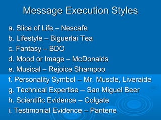 Message Execution StylesMessage Execution Styles
a. Slice of Life – Nescafea. Slice of Life – Nescafe
b. Lifestyle – Biguerlai Teab. Lifestyle – Biguerlai Tea
c. Fantasy – BDOc. Fantasy – BDO
d. Mood or Image – McDonaldsd. Mood or Image – McDonalds
e. Musical – Rejoice Shampooe. Musical – Rejoice Shampoo
f. Personality Symbol – Mr. Muscle, Liveraidef. Personality Symbol – Mr. Muscle, Liveraide
g. Technical Expertise – San Miguel Beerg. Technical Expertise – San Miguel Beer
h. Scientific Evidence – Colgateh. Scientific Evidence – Colgate
i. Testimonial Evidence – Pantenei. Testimonial Evidence – Pantene
 