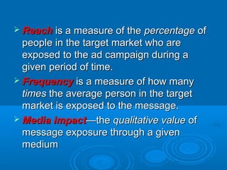  ReachReach is a measure of theis a measure of the percentagepercentage ofof
people in the target market who arepeople in the target market who are
exposed to the ad campaign during aexposed to the ad campaign during a
given period of time.given period of time.
 FrequencyFrequency is a measure of how manyis a measure of how many
timestimes the average person in the targetthe average person in the target
market is exposed to the message.market is exposed to the message.
 Media impactMedia impact—the—the qualitative valuequalitative value ofof
message exposure through a givenmessage exposure through a given
mediummedium
 