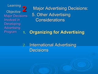 LearningLearning
ObjectiveObjective
Major DecisionsMajor Decisions
Involved inInvolved in
DevelopingDeveloping
AdvertisingAdvertising
ProgramProgram
22 Major Advertising Decisions:Major Advertising Decisions:
5. Other Advertising5. Other Advertising
ConsiderationsConsiderations
1.1. Organizing for AdvertisingOrganizing for Advertising
2.2. International AdvertisingInternational Advertising
DecisionsDecisions
 