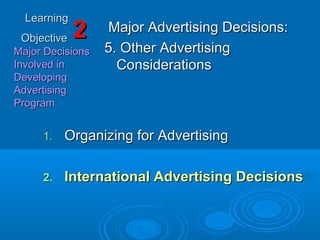 LearningLearning
ObjectiveObjective
Major DecisionsMajor Decisions
Involved inInvolved in
DevelopingDeveloping
AdvertisingAdvertising
ProgramProgram
22 Major Advertising Decisions:Major Advertising Decisions:
5. Other Advertising5. Other Advertising
ConsiderationsConsiderations
1.1. Organizing for AdvertisingOrganizing for Advertising
2.2. International Advertising DecisionsInternational Advertising Decisions
 
