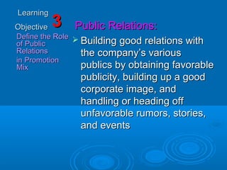 LearningLearning
ObjectiveObjective
Define the RoleDefine the Role
of Publicof Public
RelationsRelations
in Promotionin Promotion
MixMix
33 Public Relations:Public Relations:
 Building good relations withBuilding good relations with
the company’s variousthe company’s various
publics by obtaining favorablepublics by obtaining favorable
publicity, building up a goodpublicity, building up a good
corporate image, andcorporate image, and
handling or heading offhandling or heading off
unfavorable rumors, stories,unfavorable rumors, stories,
and eventsand events
 