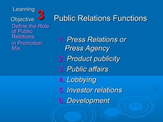 LearningLearning
ObjectiveObjective
Define the RoleDefine the Role
of Publicof Public
RelationsRelations
in Promotionin Promotion
MixMix
33 Public Relations FunctionsPublic Relations Functions
1.1. Press Relations orPress Relations or
Press AgencyPress Agency
2.2. Product publicityProduct publicity
3.3. Public affairsPublic affairs
4.4. LobbyingLobbying
5.5. Investor relationsInvestor relations
6.6. DevelopmentDevelopment
 