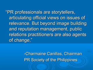 ““PR professionals are storytellers,PR professionals are storytellers,
articulating official views on issues ofarticulating official views on issues of
relevance. But beyond image buildingrelevance. But beyond image building
and reputation management, publicand reputation management, public
relations practitioners are also agentsrelations practitioners are also agents
of change,”of change,”
-Charmaine Canillas, Chairman-Charmaine Canillas, Chairman
PR Society of the PhilippinesPR Society of the Philippines
 