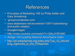 ReferencesReferences
 Principles of Marketing 14E by Philip Kotler andPrinciples of Marketing 14E by Philip Kotler and
Gary ArmstrongGary Armstrong
 groupl.wordpress.comgroupl.wordpress.com
 www.slideshare.net/anumkhan110011/advertising-www.slideshare.net/anumkhan110011/advertising-
and-public-relationand-public-relation
 GoogleimagesGoogleimages
 http://www.youtube.com/watch?v=QAyJVtEIAtMhttp://www.youtube.com/watch?v=QAyJVtEIAtM
 AdAge 100 Leading National Advertisers IndexAdAge 100 Leading National Advertisers Index
 http://en.wikipilipinas.org/index.php/Top_10_Advertihttp://en.wikipilipinas.org/index.php/Top_10_Adverti
sing_Agencies_in_the_Philippinessing_Agencies_in_the_Philippines
 