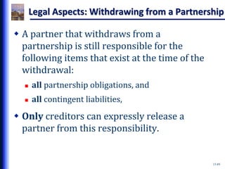 15-89
Legal Aspects: Withdrawing from a Partnership
 A partner that withdraws from a
partnership is still responsible for the
following items that exist at the time of the
withdrawal:
 all partnership obligations, and
 all contingent liabilities,
 Only creditors can expressly release a
partner from this responsibility.
 