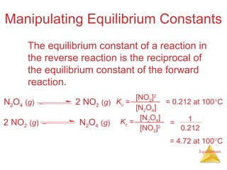 Equilibrium
Manipulating Equilibrium Constants
The equilibrium constant of a reaction in
the reverse reaction is the reciprocal of
the equilibrium constant of the forward
reaction.
1
0.212
=
Kc = = 0.212 at 100°C
[NO2]2
[N2O4]
N2O4 (g) 2 NO2 (g)
Kc =
= 4.72 at 100°C
[N2O4]
[NO2]2
N2O4 (g)2 NO2 (g)
 