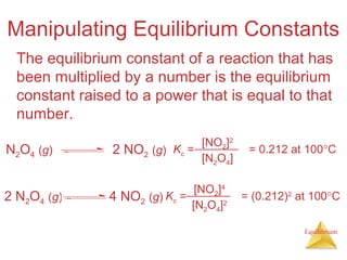 Equilibrium
Manipulating Equilibrium Constants
The equilibrium constant of a reaction that has
been multiplied by a number is the equilibrium
constant raised to a power that is equal to that
number.
Kc = = 0.212 at 100°C
[NO2]2
[N2O4]
N2O4 (g) 2 NO2 (g)
Kc = = (0.212)2
at 100°C
[NO2]4
[N2O4]2
2 N2O4 (g) 4 NO2 (g)
 