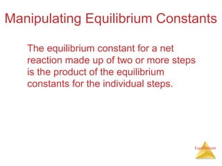 Equilibrium
Manipulating Equilibrium Constants
The equilibrium constant for a net
reaction made up of two or more steps
is the product of the equilibrium
constants for the individual steps.
 