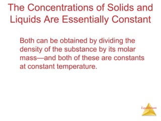 Equilibrium
The Concentrations of Solids and
Liquids Are Essentially Constant
Both can be obtained by dividing the
density of the substance by its molar
mass—and both of these are constants
at constant temperature.
 