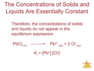 Equilibrium
The Concentrations of Solids and
Liquids Are Essentially Constant
Therefore, the concentrations of solids
and liquids do not appear in the
equilibrium expression
Kc = [Pb2+
] [Cl−
]2
PbCl2 (s) Pb2+
(aq) + 2 Cl−
(aq)
 