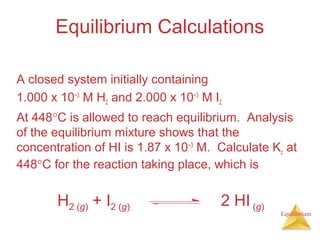 Equilibrium
Equilibrium Calculations
A closed system initially containing
1.000 x 10−3
M H2 and 2.000 x 10−3
M I2
At 448°C is allowed to reach equilibrium. Analysis
of the equilibrium mixture shows that the
concentration of HI is 1.87 x 10−3
M. Calculate Kc at
448°C for the reaction taking place, which is
H2 (g) + I2 (g) 2 HI (g)
 