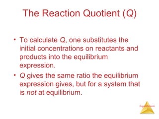 Equilibrium
The Reaction Quotient (Q)
• To calculate Q, one substitutes the
initial concentrations on reactants and
products into the equilibrium
expression.
• Q gives the same ratio the equilibrium
expression gives, but for a system that
is not at equilibrium.
 