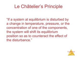 Equilibrium
Le Châtelier’s Principle
“If a system at equilibrium is disturbed by
a change in temperature, pressure, or the
concentration of one of the components,
the system will shift its equilibrium
position so as to counteract the effect of
the disturbance.”
 