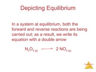 Equilibrium
Depicting Equilibrium
In a system at equilibrium, both the
forward and reverse reactions are being
carried out; as a result, we write its
equation with a double arrow
N2O4 (g) 2 NO2 (g)
 