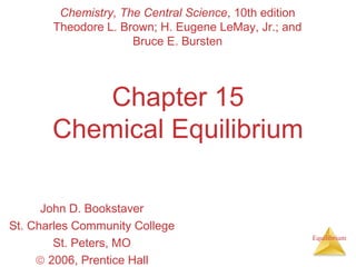 Equilibrium
Chapter 15
Chemical Equilibrium
John D. Bookstaver
St. Charles Community College
St. Peters, MO
© 2006, Prentice Hall
Chemistry, The Central Science, 10th edition
Theodore L. Brown; H. Eugene LeMay, Jr.; and
Bruce E. Bursten
 
